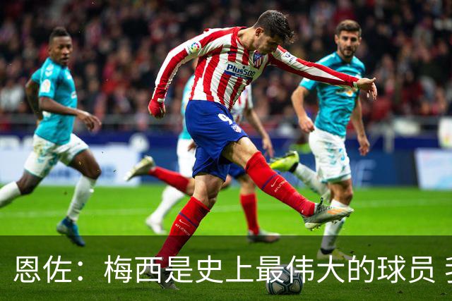 恩佐：梅西是史上最伟大的球员 我们会努力卫冕世界杯